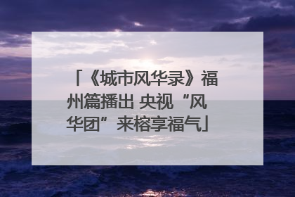 《城市风华录》福州篇播出 央视“风华团”来榕享福气