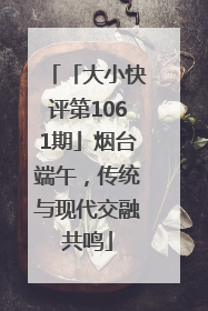 「大小快评第1061期」烟台端午，传统与现代交融共鸣