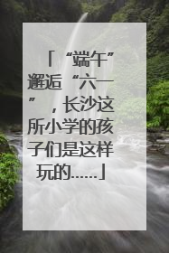 “端午”邂逅“六一”，长沙这所小学的孩子们是这样玩的……
