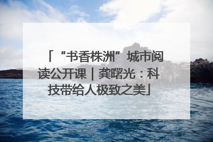 “书香株洲”城市阅读公开课｜龚曙光：科技带给人极致之美