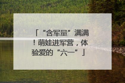 “含军量”满满！萌娃进军营，体验爱的“六一”