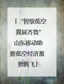 “智驭低空 翼展齐鲁” 山东移动助推低空经济蓄势腾飞
