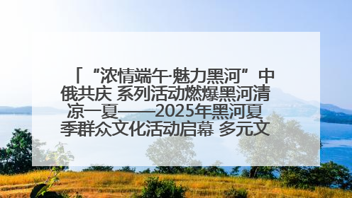 “浓情端午·魅力黑河”中俄共庆 系列活动燃爆黑河清凉一夏——2025年黑河夏季群众文化活动启幕 多元文化赋能边境文旅新高地