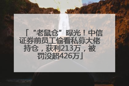 “老鼠仓”曝光！中信证券前员工偷看私募大佬持仓，获利213万，被罚没超426万