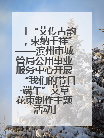 “艾传古韵，束纳千祥”——滨州市城管局公用事业服务中心开展“我们的节日·端午”艾草花束制作主题活动