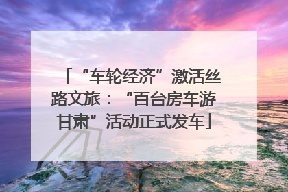 “车轮经济”激活丝路文旅：“百台房车游甘肃”活动正式发车