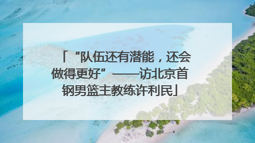 “队伍还有潜能，还会做得更好”——访北京首钢男篮主教练许利民