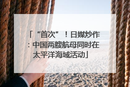 “首次”！日媒炒作：中国两艘航母同时在太平洋海域活动