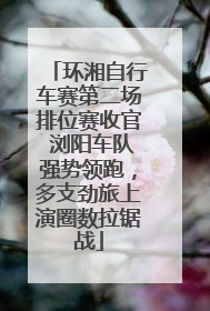环湘自行车赛第二场排位赛收官 浏阳车队强势领跑，多支劲旅上演圈数拉锯战