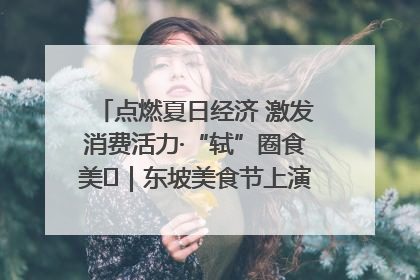 点燃夏日经济 激发消费活力·“轼”圈食美⑪｜东坡美食节上演“文化满汉全席”
