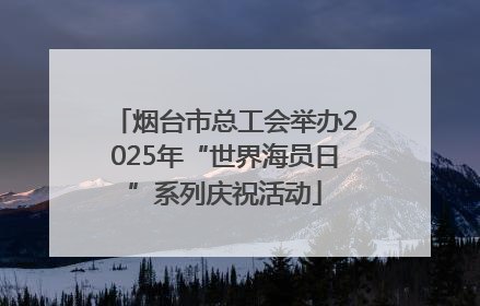 烟台市总工会举办2025年“世界海员日”系列庆祝活动