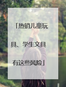 热销儿童玩具、学生文具有这些风险