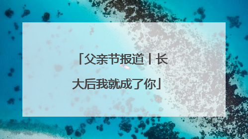 父亲节报道丨长大后我就成了你