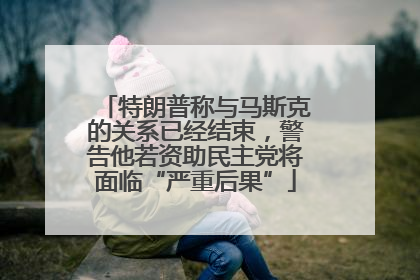 特朗普称与马斯克的关系已经结束，警告他若资助民主党将面临“严重后果”