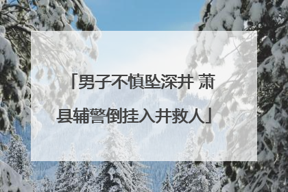 男子不慎坠深井 萧县辅警倒挂入井救人