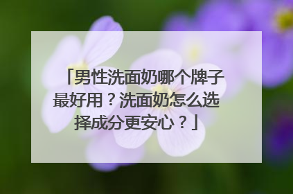 男性洗面奶哪个牌子最好用？洗面奶怎么选择成分更安心？