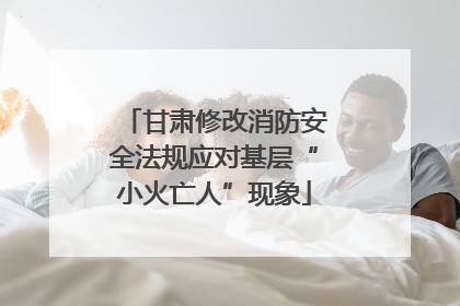 甘肃修改消防安全法规应对基层“小火亡人”现象