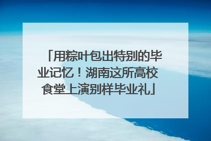 用粽叶包出特别的毕业记忆！湖南这所高校食堂上演别样毕业礼