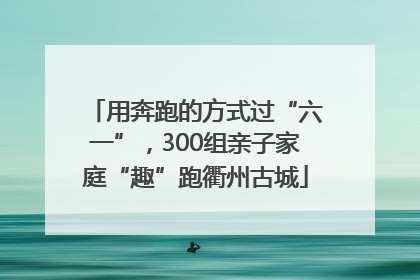 用奔跑的方式过“六一”，300组亲子家庭“趣”跑衢州古城