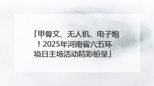 甲骨文、无人机、电子炮!2025年河南省六五环境日主场活动精彩纷呈