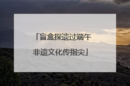 盲盒探遗过端午 非遗文化传指尖