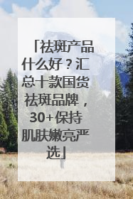 祛斑产品什么好？汇总十款国货祛斑品牌，30+保持肌肤嫩亮严选
