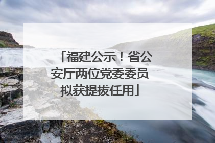 福建公示！省公安厅两位党委委员拟获提拔任用