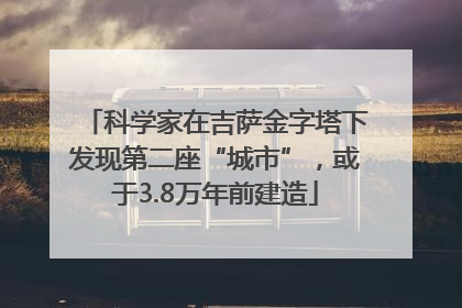 科学家在吉萨金字塔下发现第二座“城市”，或于3.8万年前建造