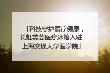 科技守护医疗健康，长虹美菱医疗冰箱入驻上海交通大学医学院