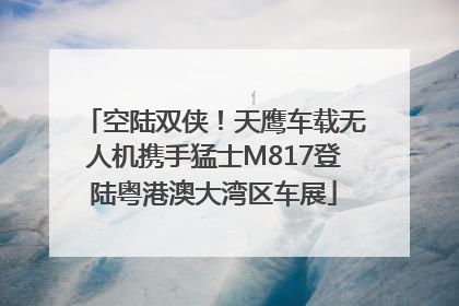 空陆双侠！天鹰车载无人机携手猛士M817登陆粤港澳大湾区车展