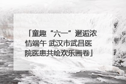 童趣“六一”邂逅浓情端午 武汉市武昌医院医患共绘欢乐画卷