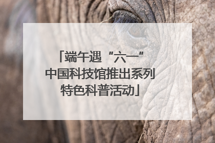 端午遇“六一” 中国科技馆推出系列特色科普活动