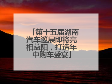 第十五届湖南汽车巡展即将亮相益阳，打造年中购车盛宴