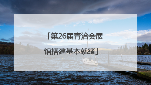 第26届青洽会展馆搭建基本就绪