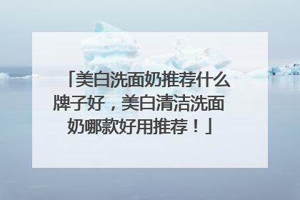 美白洗面奶推荐什么牌子好，美白清洁洗面奶哪款好用推荐！