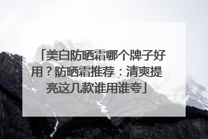 美白防晒霜哪个牌子好用？防晒霜推荐：清爽提亮这几款谁用谁夸