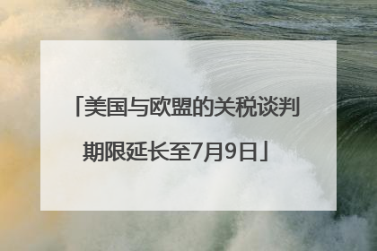 美国与欧盟的关税谈判期限延长至7月9日