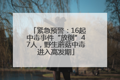 紧急预警：16起中毒事件“放倒”47人，野生蘑菇中毒进入高发期