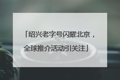 绍兴老字号闪耀北京，全球推介活动引关注