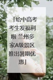 给中高考考生发福利啦 兰州多家A级景区推出暑期优惠