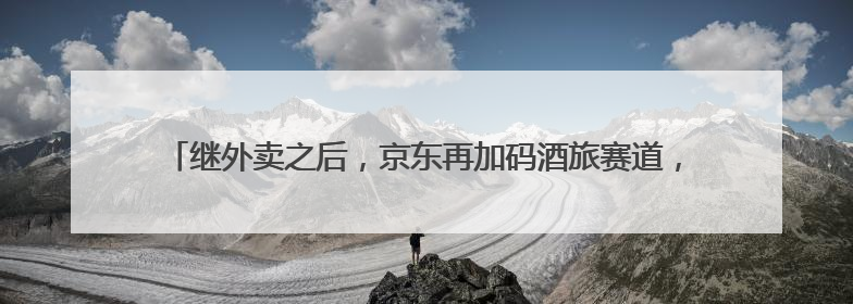继外卖之后，京东再加码酒旅赛道，以3倍薪资“挖人”？业内人士回应