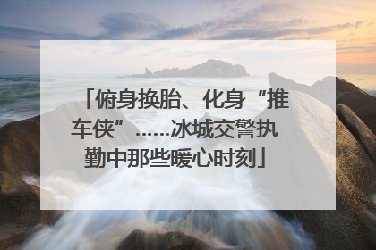 俯身换胎、化身“推车侠”……冰城交警执勤中那些暖心时刻