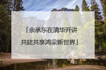 余承东在清华开讲 共建共享鸿蒙新世界