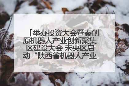 举办投资大会暨秦创原机器人产业创新聚集区建设大会 未央区启动“陕西省机器人产业聚集区”建设