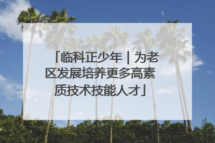临科正少年｜为老区发展培养更多高素质技术技能人才