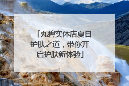 丸碧实体店夏日护肤之道，带你开启护肤新体验