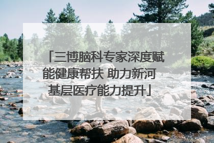 三博脑科专家深度赋能健康帮扶 助力新河基层医疗能力提升