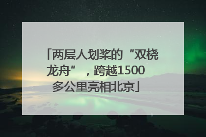 两层人划桨的“双桡龙舟”，跨越1500多公里亮相北京