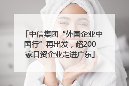 中信集团“外国企业中国行”再出发，超200家日资企业走进广东
