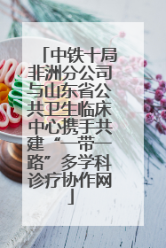 中铁十局非洲分公司与山东省公共卫生临床中心携手共建“一带一路”多学科诊疗协作网